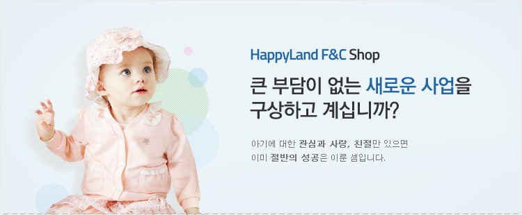 HappyLand F&C Shop, 큰 부담이 없는 새로운 사업을 구상하고 계십니까? 아기에 대한 관심과 사랑, 친절만 있으면 이미 절반의 성공은 이룬 셈입니다.