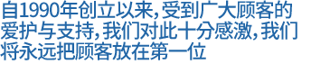 自 1990 年成立以来，我们获得了客户不断的爱护和支持，并对此感到十分感激。我们将始终把客户的满意放在第一位。